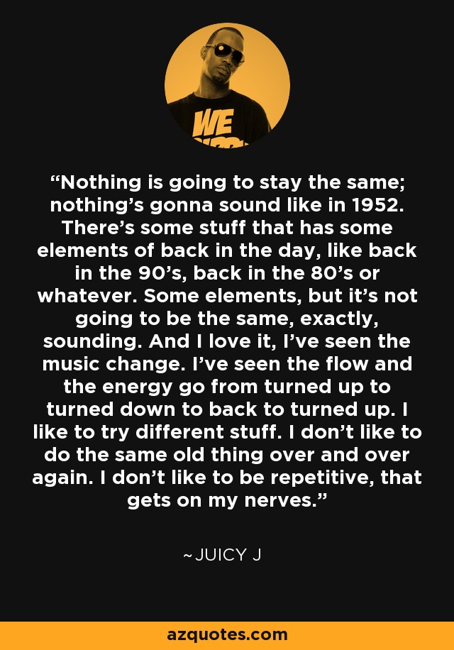 Nothing is going to stay the same; nothing's gonna sound like in 1952. There's some stuff that has some elements of back in the day, like back in the 90's, back in the 80's or whatever. Some elements, but it's not going to be the same, exactly, sounding. And I love it, I've seen the music change. I've seen the flow and the energy go from turned up to turned down to back to turned up. I like to try different stuff. I don't like to do the same old thing over and over again. I don't like to be repetitive, that gets on my nerves. - Juicy J