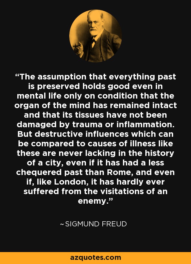 The assumption that everything past is preserved holds good even in mental life only on condition that the organ of the mind has remained intact and that its tissues have not been damaged by trauma or inflammation. But destructive influences which can be compared to causes of illness like these are never lacking in the history of a city, even if it has had a less chequered past than Rome, and even if, like London, it has hardly ever suffered from the visitations of an enemy. - Sigmund Freud