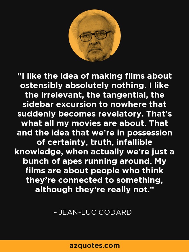 I like the idea of making films about ostensibly absolutely nothing. I like the irrelevant, the tangential, the sidebar excursion to nowhere that suddenly becomes revelatory. That's what all my movies are about. That and the idea that we're in possession of certainty, truth, infallible knowledge, when actually we're just a bunch of apes running around. My films are about people who think they're connected to something, although they're really not. - Jean-Luc Godard