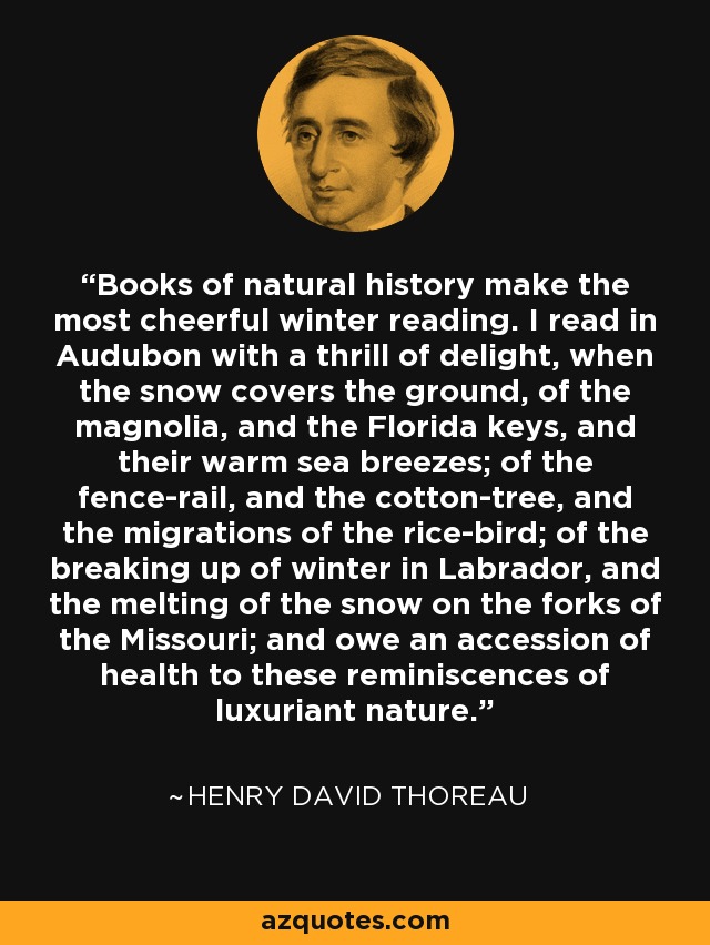 Books of natural history make the most cheerful winter reading. I read in Audubon with a thrill of delight, when the snow covers the ground, of the magnolia, and the Florida keys, and their warm sea breezes; of the fence-rail, and the cotton-tree, and the migrations of the rice-bird; of the breaking up of winter in Labrador, and the melting of the snow on the forks of the Missouri; and owe an accession of health to these reminiscences of luxuriant nature. - Henry David Thoreau