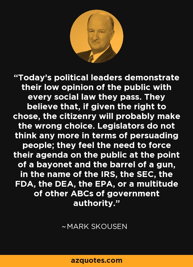 Today's political leaders demonstrate their low opinion of the public with every social law they pass. They believe that, if given the right to chose, the citizenry will probably make the wrong choice. Legislators do not think any more in terms of persuading people; they feel the need to force their agenda on the public at the point of a bayonet and the barrel of a gun, in the name of the IRS, the SEC, the FDA, the DEA, the EPA, or a multitude of other ABCs of government authority. - Mark Skousen