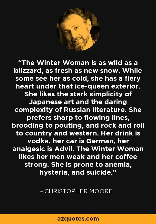 The Winter Woman is as wild as a blizzard, as fresh as new snow. While some see her as cold, she has a fiery heart under that ice-queen exterior. She likes the stark simplicity of Japanese art and the daring complexity of Russian literature. She prefers sharp to flowing lines, brooding to pouting, and rock and roll to country and western. Her drink is vodka, her car is German, her analgesic is Advil. The Winter Woman likes her men weak and her coffee strong. She is prone to anemia, hysteria, and suicide. - Christopher Moore