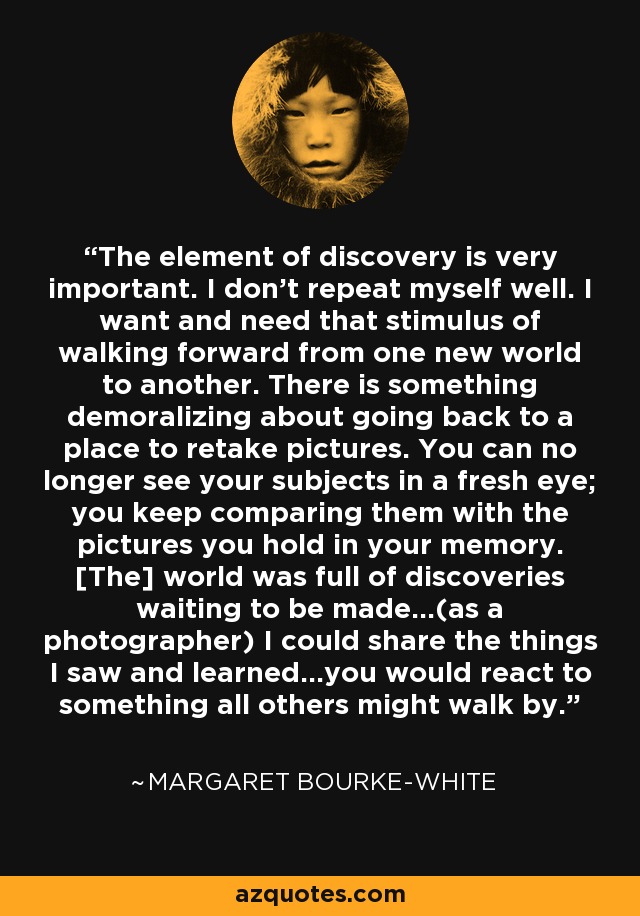 The element of discovery is very important. I don't repeat myself well. I want and need that stimulus of walking forward from one new world to another. There is something demoralizing about going back to a place to retake pictures. You can no longer see your subjects in a fresh eye; you keep comparing them with the pictures you hold in your memory. [The] world was full of discoveries waiting to be made...(as a photographer) I could share the things I saw and learned...you would react to something all others might walk by. - Margaret Bourke-White