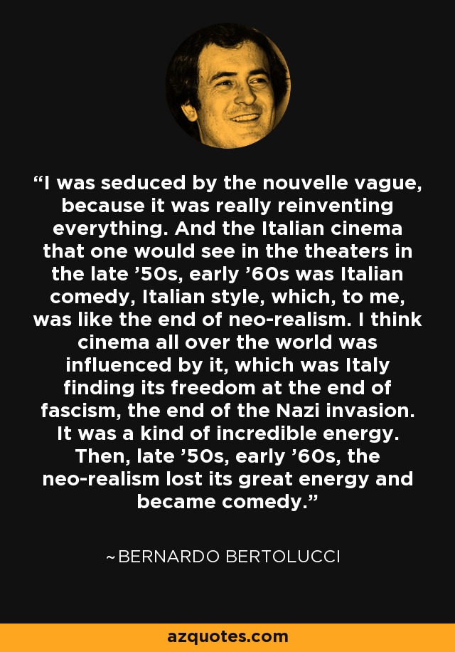 I was seduced by the nouvelle vague, because it was really reinventing everything. And the Italian cinema that one would see in the theaters in the late '50s, early '60s was Italian comedy, Italian style, which, to me, was like the end of neo-realism. I think cinema all over the world was influenced by it, which was Italy finding its freedom at the end of fascism, the end of the Nazi invasion. It was a kind of incredible energy. Then, late '50s, early '60s, the neo-realism lost its great energy and became comedy. - Bernardo Bertolucci