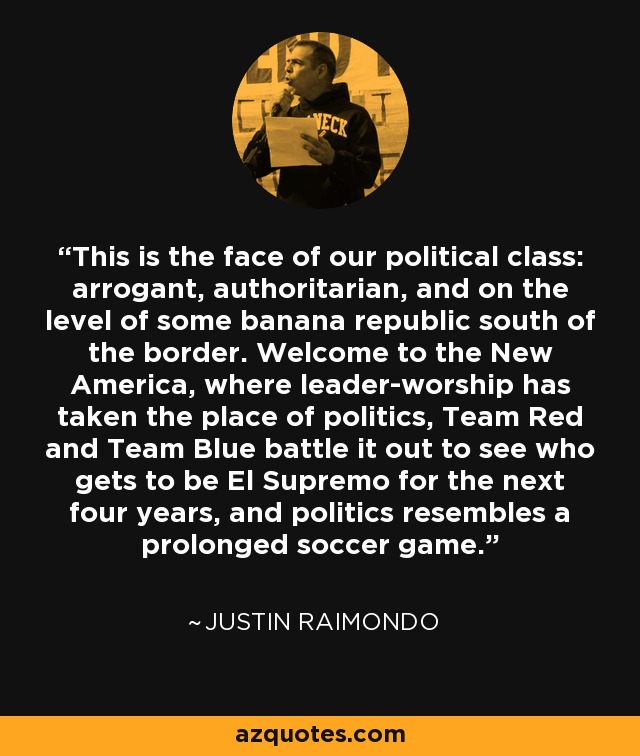 This is the face of our political class: arrogant, authoritarian, and on the level of some banana republic south of the border. Welcome to the New America, where leader-worship has taken the place of politics, Team Red and Team Blue battle it out to see who gets to be El Supremo for the next four years, and politics resembles a prolonged soccer game. - Justin Raimondo