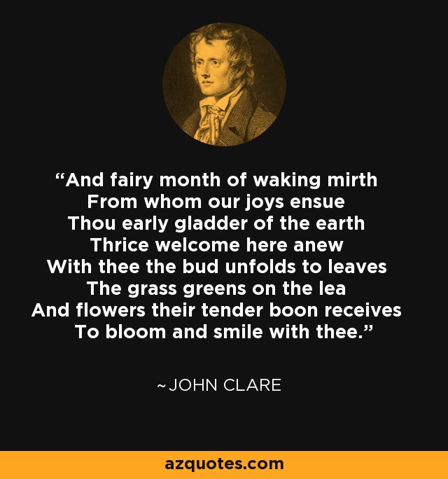 And fairy month of waking mirth From whom our joys ensue Thou early gladder of the earth Thrice welcome here anew With thee the bud unfolds to leaves The grass greens on the lea And flowers their tender boon receives To bloom and smile with thee. - John Clare