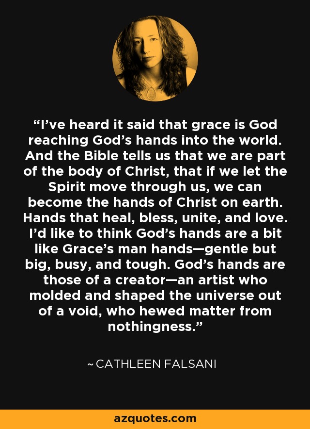 I've heard it said that grace is God reaching God's hands into the world. And the Bible tells us that we are part of the body of Christ, that if we let the Spirit move through us, we can become the hands of Christ on earth. Hands that heal, bless, unite, and love. I'd like to think God's hands are a bit like Grace's man hands—gentle but big, busy, and tough. God's hands are those of a creator—an artist who molded and shaped the universe out of a void, who hewed matter from nothingness. - Cathleen Falsani