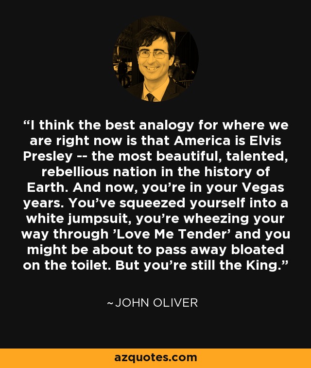 I think the best analogy for where we are right now is that America is Elvis Presley -- the most beautiful, talented, rebellious nation in the history of Earth. And now, you're in your Vegas years. You've squeezed yourself into a white jumpsuit, you're wheezing your way through 'Love Me Tender' and you might be about to pass away bloated on the toilet. But you're still the King. - John Oliver