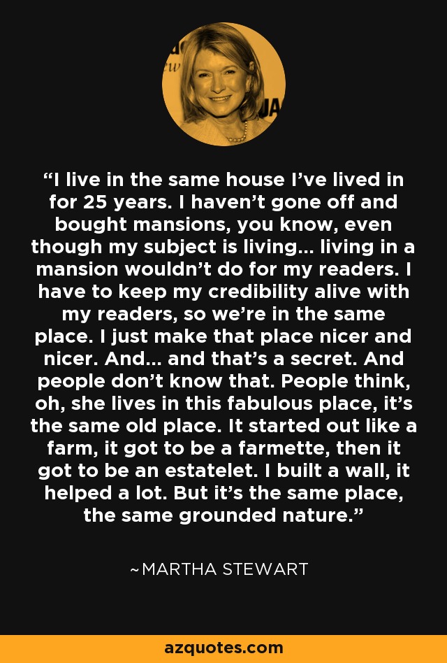 I live in the same house I’ve lived in for 25 years. I haven’t gone off and bought mansions, you know, even though my subject is living… living in a mansion wouldn’t do for my readers. I have to keep my credibility alive with my readers, so we’re in the same place. I just make that place nicer and nicer. And… and that’s a secret. And people don’t know that. People think, oh, she lives in this fabulous place, it’s the same old place. It started out like a farm, it got to be a farmette, then it got to be an estatelet. I built a wall, it helped a lot. But it’s the same place, the same grounded nature. - Martha Stewart