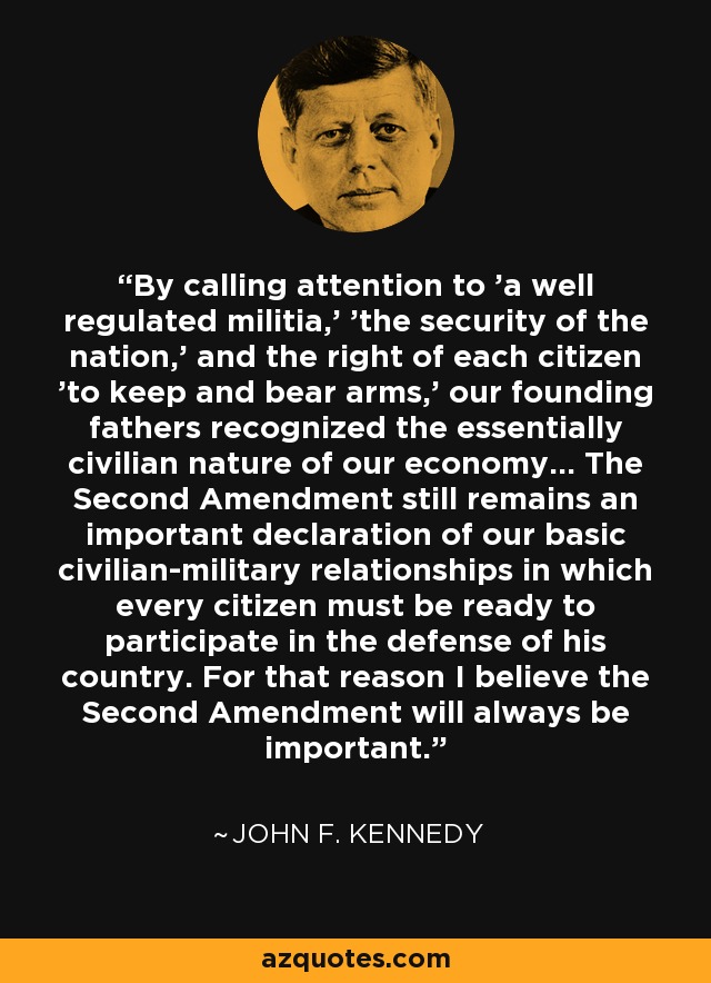 By calling attention to 'a well regulated militia,' 'the security of the nation,' and the right of each citizen 'to keep and bear arms,' our founding fathers recognized the essentially civilian nature of our economy... The Second Amendment still remains an important declaration of our basic civilian-military relationships in which every citizen must be ready to participate in the defense of his country. For that reason I believe the Second Amendment will always be important. - John F. Kennedy