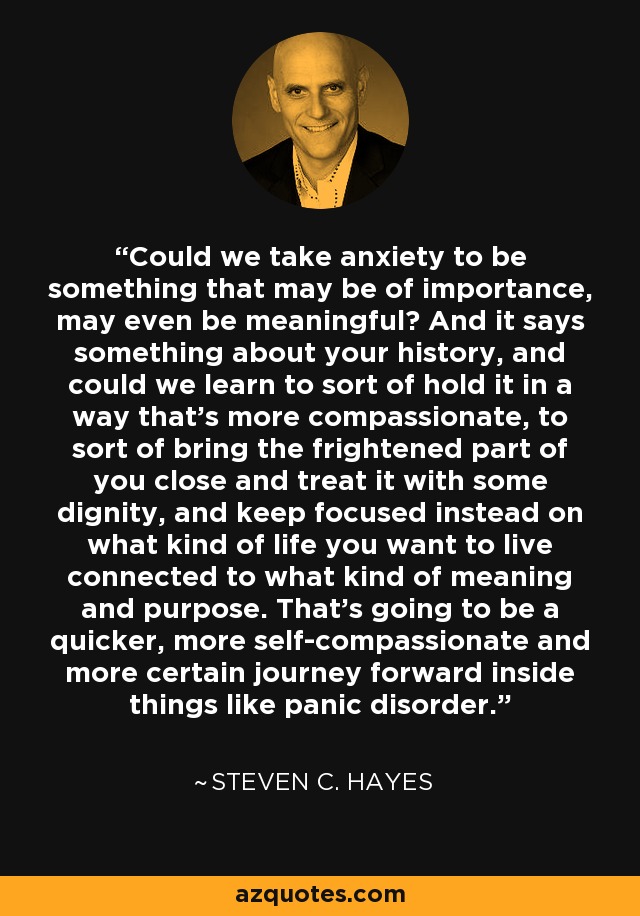 Could we take anxiety to be something that may be of importance, may even be meaningful? And it says something about your history, and could we learn to sort of hold it in a way that's more compassionate, to sort of bring the frightened part of you close and treat it with some dignity, and keep focused instead on what kind of life you want to live connected to what kind of meaning and purpose. That's going to be a quicker, more self-compassionate and more certain journey forward inside things like panic disorder. - Steven C. Hayes