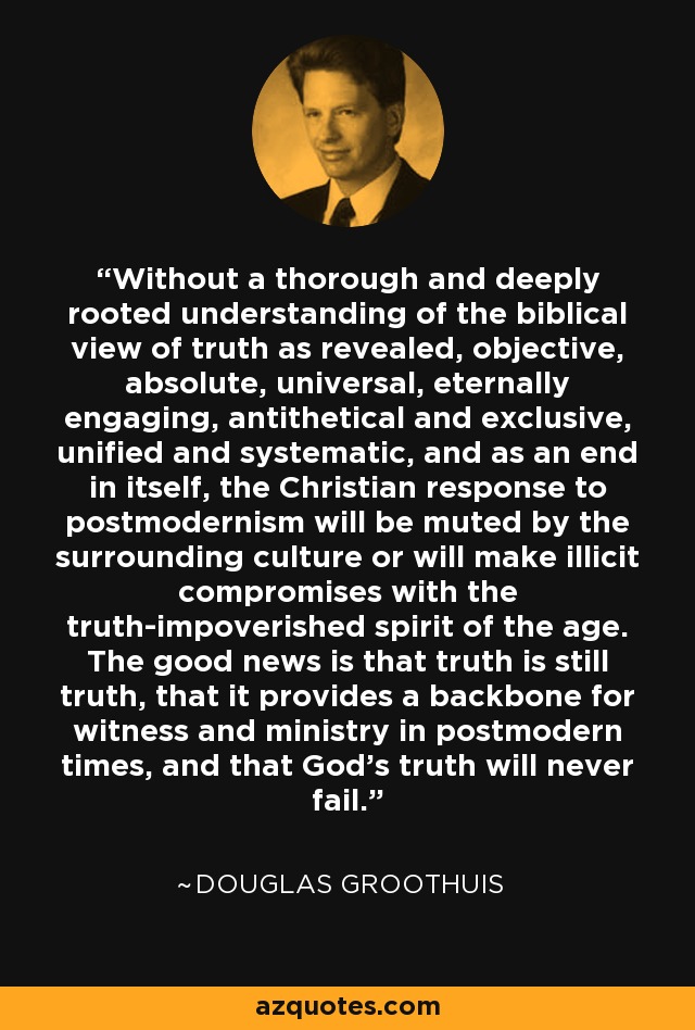 Without a thorough and deeply rooted understanding of the biblical view of truth as revealed, objective, absolute, universal, eternally engaging, antithetical and exclusive, unified and systematic, and as an end in itself, the Christian response to postmodernism will be muted by the surrounding culture or will make illicit compromises with the truth-impoverished spirit of the age. The good news is that truth is still truth, that it provides a backbone for witness and ministry in postmodern times, and that God's truth will never fail. - Douglas Groothuis