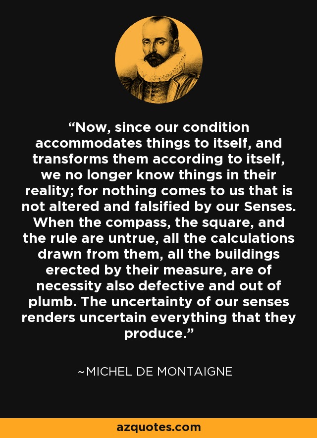 Now, since our condition accommodates things to itself, and transforms them according to itself, we no longer know things in their reality; for nothing comes to us that is not altered and falsified by our Senses. When the compass, the square, and the rule are untrue, all the calculations drawn from them, all the buildings erected by their measure, are of necessity also defective and out of plumb. The uncertainty of our senses renders uncertain everything that they produce. - Michel de Montaigne