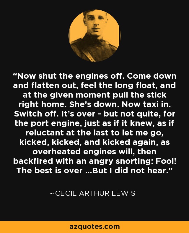 Now shut the engines off. Come down and flatten out, feel the long float, and at the given moment pull the stick right home. She's down. Now taxi in. Switch off. It's over - but not quite, for the port engine, just as if it knew, as if reluctant at the last to let me go, kicked, kicked, and kicked again, as overheated engines will, then backfired with an angry snorting: Fool! The best is over ...But I did not hear. - Cecil Arthur Lewis