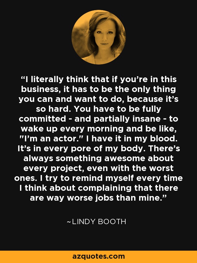 I literally think that if you're in this business, it has to be the only thing you can and want to do, because it's so hard. You have to be fully committed - and partially insane - to wake up every morning and be like, 