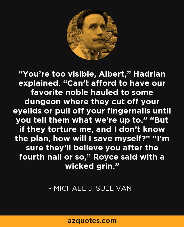 You’re too visible, Albert,” Hadrian explained. “Can’t afford to have our favorite noble hauled to some dungeon where they cut off your eyelids or pull off your fingernails until you tell them what we’re up to.” “But if they torture me, and I don’t know the plan, how will I save myself?” “I’m sure they’ll believe you after the fourth nail or so,” Royce said with a wicked grin. - Michael J. Sullivan