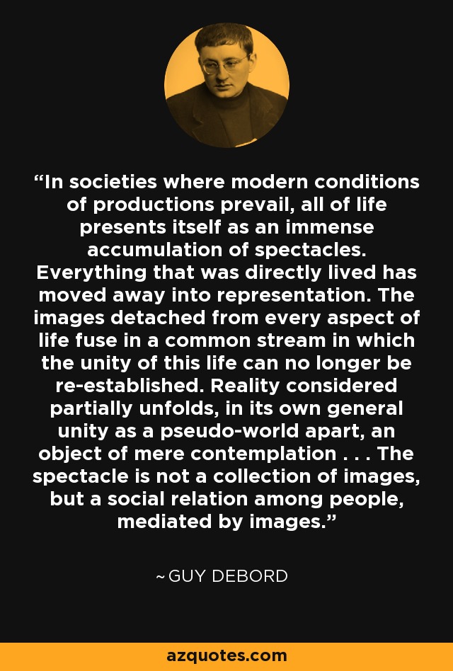 In societies where modern conditions of productions prevail, all of life presents itself as an immense accumulation of spectacles. Everything that was directly lived has moved away into representation. The images detached from every aspect of life fuse in a common stream in which the unity of this life can no longer be re-established. Reality considered partially unfolds, in its own general unity as a pseudo-world apart, an object of mere contemplation . . . The spectacle is not a collection of images, but a social relation among people, mediated by images. - Guy Debord