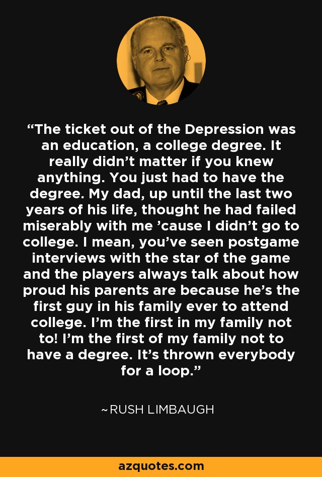 The ticket out of the Depression was an education, a college degree. It really didn't matter if you knew anything. You just had to have the degree. My dad, up until the last two years of his life, thought he had failed miserably with me 'cause I didn't go to college. I mean, you've seen postgame interviews with the star of the game and the players always talk about how proud his parents are because he's the first guy in his family ever to attend college. I'm the first in my family not to! I'm the first of my family not to have a degree. It's thrown everybody for a loop. - Rush Limbaugh