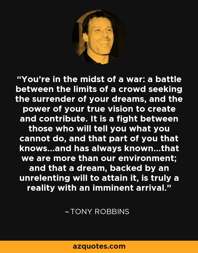 You're in the midst of a war: a battle between the limits of a crowd seeking the surrender of your dreams, and the power of your true vision to create and contribute. It is a fight between those who will tell you what you cannot do, and that part of you that knows...and has always known...that we are more than our environment; and that a dream, backed by an unrelenting will to attain it, is truly a reality with an imminent arrival. - Tony Robbins