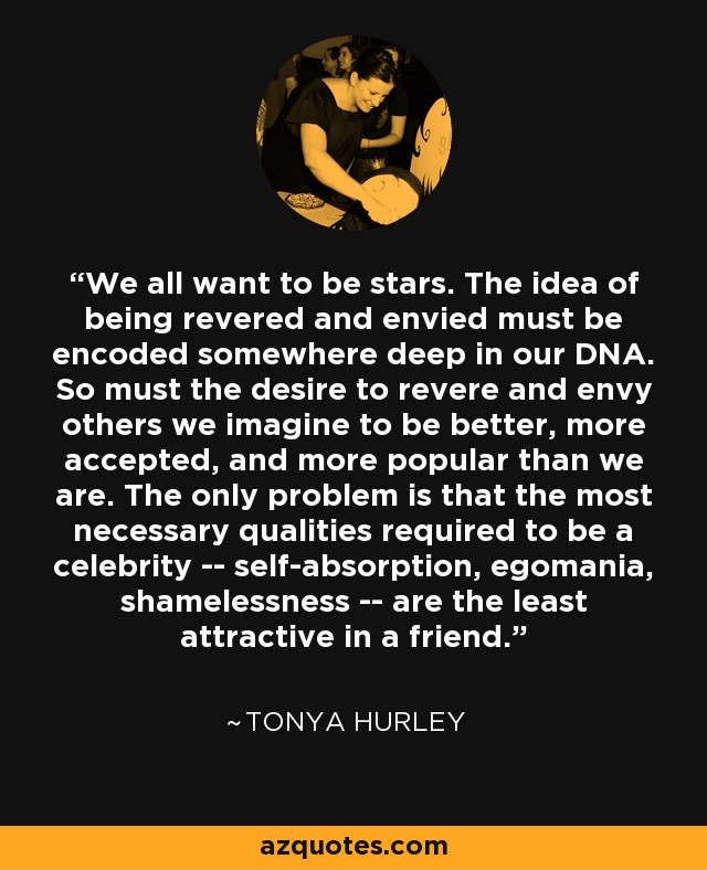 We all want to be stars. The idea of being revered and envied must be encoded somewhere deep in our DNA. So must the desire to revere and envy others we imagine to be better, more accepted, and more popular than we are. The only problem is that the most necessary qualities required to be a celebrity -- self-absorption, egomania, shamelessness -- are the least attractive in a friend. - Tonya Hurley