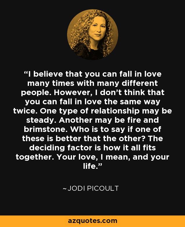 I believe that you can fall in love many times with many different people. However, I don't think that you can fall in love the same way twice. One type of relationship may be steady. Another may be fire and brimstone. Who is to say if one of these is better that the other? The deciding factor is how it all fits together. Your love, I mean, and your life. - Jodi Picoult