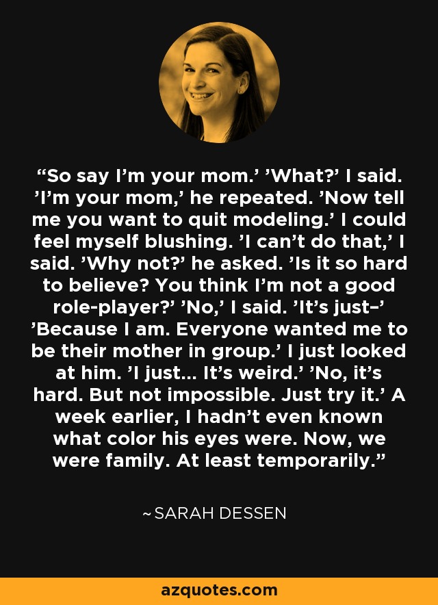 So say I’m your mom.' 'What?' I said. 'I’m your mom,' he repeated. 'Now tell me you want to quit modeling.' I could feel myself blushing. 'I can’t do that,' I said. 'Why not?' he asked. 'Is it so hard to believe? You think I’m not a good role-player?' 'No,' I said. 'It’s just–' 'Because I am. Everyone wanted me to be their mother in group.' I just looked at him. 'I just… It’s weird.' 'No, it’s hard. But not impossible. Just try it.' A week earlier, I hadn’t even known what color his eyes were. Now, we were family. At least temporarily. - Sarah Dessen