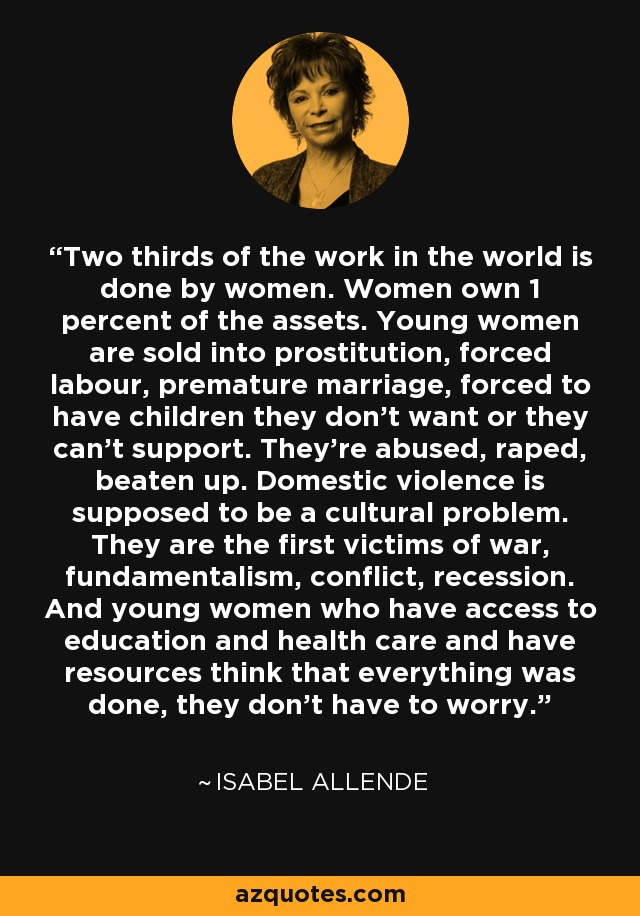 Two thirds of the work in the world is done by women. Women own 1 percent of the assets. Young women are sold into prostitution, forced labour, premature marriage, forced to have children they don't want or they can't support. They're abused, raped, beaten up. Domestic violence is supposed to be a cultural problem. They are the first victims of war, fundamentalism, conflict, recession. And young women who have access to education and health care and have resources think that everything was done, they don't have to worry. - Isabel Allende