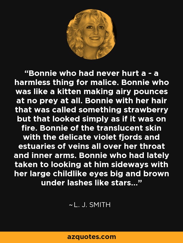 Bonnie who had never hurt a - a harmless thing for malice. Bonnie who was like a kitten making airy pounces at no prey at all. Bonnie with her hair that was called something strawberry but that looked simply as if it was on fire. Bonnie of the translucent skin with the delicate violet fjords and estuaries of veins all over her throat and inner arms. Bonnie who had lately taken to looking at him sideways with her large childlike eyes big and brown under lashes like stars... - L. J. Smith