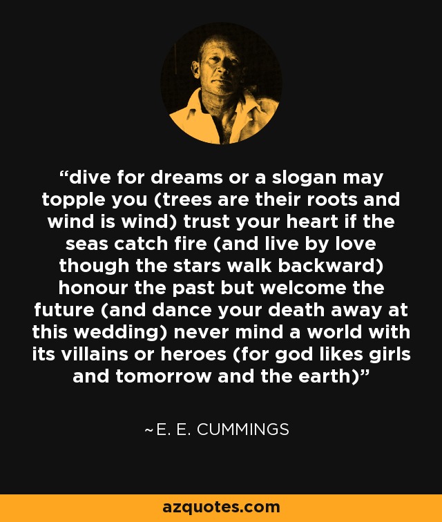 dive for dreams or a slogan may topple you (trees are their roots and wind is wind) trust your heart if the seas catch fire (and live by love though the stars walk backward) honour the past but welcome the future (and dance your death away at this wedding) never mind a world with its villains or heroes (for god likes girls and tomorrow and the earth) - e. e. cummings