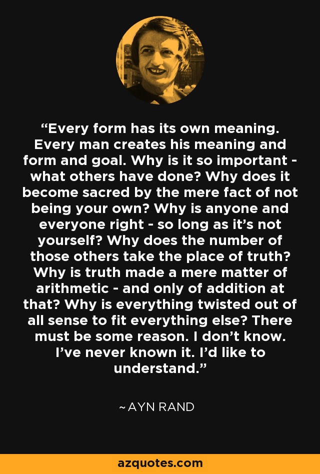 Cada forma tiene su propio significado. Cada hombre crea su significado, su forma y su objetivo. ¿Por qué es tan importante lo que han hecho los demás? ¿Por qué se convierte en sagrado por el mero hecho de no ser propio? ¿Por qué todo el mundo tiene razón, siempre que no seas tú mismo? ¿Por qué el número de esos otros ocupa el lugar de la verdad? ¿Por qué la verdad se convierte en una mera cuestión aritmética, y sólo de suma? ¿Por qué se retuerce todo para que encaje con todo lo demás? Debe de haber alguna razón. No la conozco. Nunca la he conocido. Me gustaría entender. - Ayn Rand