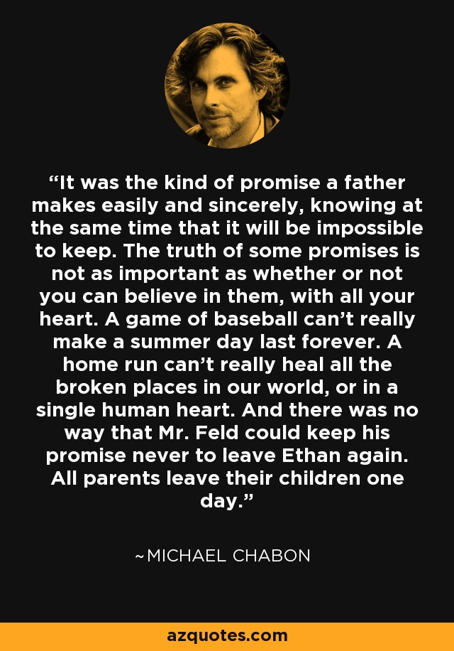 It was the kind of promise a father makes easily and sincerely, knowing at the same time that it will be impossible to keep. The truth of some promises is not as important as whether or not you can believe in them, with all your heart. A game of baseball can't really make a summer day last forever. A home run can't really heal all the broken places in our world, or in a single human heart. And there was no way that Mr. Feld could keep his promise never to leave Ethan again. All parents leave their children one day. - Michael Chabon