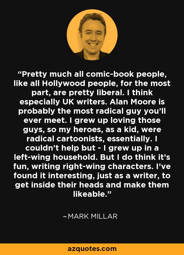 Pretty much all comic-book people, like all Hollywood people, for the most part, are pretty liberal. I think especially UK writers. Alan Moore is probably the most radical guy you'll ever meet. I grew up loving those guys, so my heroes, as a kid, were radical cartoonists, essentially. I couldn't help but - I grew up in a left-wing household. But I do think it's fun, writing right-wing characters. I've found it interesting, just as a writer, to get inside their heads and make them likeable. - Mark Millar