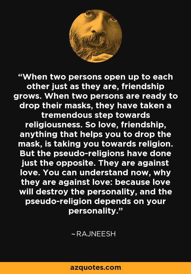 When two persons open up to each other just as they are, friendship grows. When two persons are ready to drop their masks, they have taken a tremendous step towards religiousness. So love, friendship, anything that helps you to drop the mask, is taking you towards religion. But the pseudo-religions have done just the opposite. They are against love. You can understand now, why they are against love: because love will destroy the personality, and the pseudo-religion depends on your personality. - Rajneesh