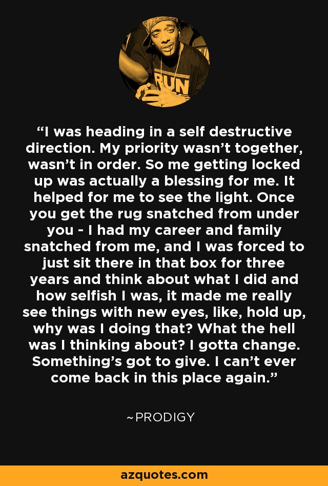 I was heading in a self destructive direction. My priority wasn't together, wasn't in order. So me getting locked up was actually a blessing for me. It helped for me to see the light. Once you get the rug snatched from under you - I had my career and family snatched from me, and I was forced to just sit there in that box for three years and think about what I did and how selfish I was, it made me really see things with new eyes, like, hold up, why was I doing that? What the hell was I thinking about? I gotta change. Something's got to give. I can't ever come back in this place again. - Prodigy