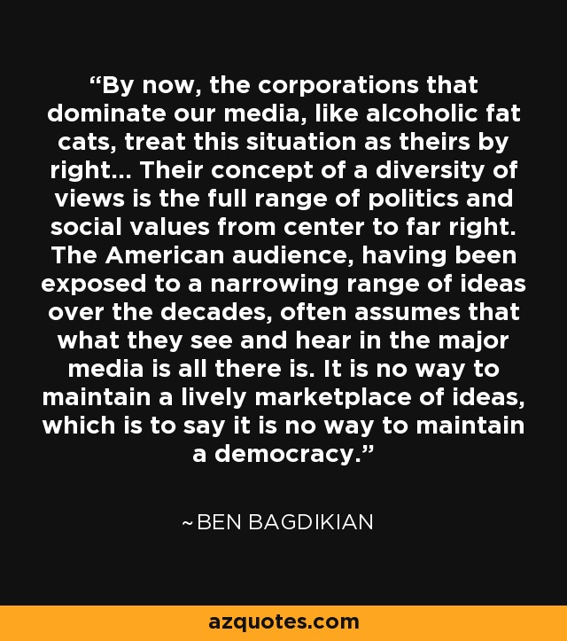 By now, the corporations that dominate our media, like alcoholic fat cats, treat this situation as theirs by right... Their concept of a diversity of views is the full range of politics and social values from center to far right. The American audience, having been exposed to a narrowing range of ideas over the decades, often assumes that what they see and hear in the major media is all there is. It is no way to maintain a lively marketplace of ideas, which is to say it is no way to maintain a democracy. - Ben Bagdikian