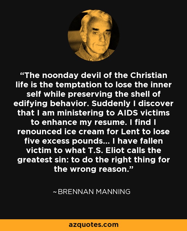 The noonday devil of the Christian life is the temptation to lose the inner self while preserving the shell of edifying behavior. Suddenly I discover that I am ministering to AIDS victims to enhance my resume. I find I renounced ice cream for Lent to lose five excess pounds... I have fallen victim to what T.S. Eliot calls the greatest sin: to do the right thing for the wrong reason. - Brennan Manning