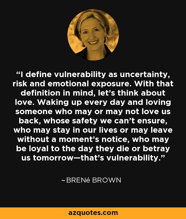 I define vulnerability as uncertainty, risk and emotional exposure. With that definition in mind, let’s think about love. Waking up every day and loving someone who may or may not love us back, whose safety we can’t ensure, who may stay in our lives or may leave without a moment’s notice, who may be loyal to the day they die or betray us tomorrow—that’s vulnerability. - Brené Brown