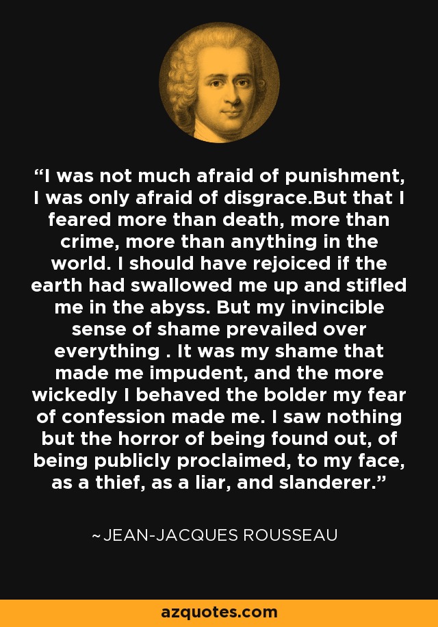 I was not much afraid of punishment, I was only afraid of disgrace.But that I feared more than death, more than crime, more than anything in the world. I should have rejoiced if the earth had swallowed me up and stifled me in the abyss. But my invincible sense of shame prevailed over everything . It was my shame that made me impudent, and the more wickedly I behaved the bolder my fear of confession made me. I saw nothing but the horror of being found out, of being publicly proclaimed, to my face, as a thief, as a liar, and slanderer. - Jean-Jacques Rousseau