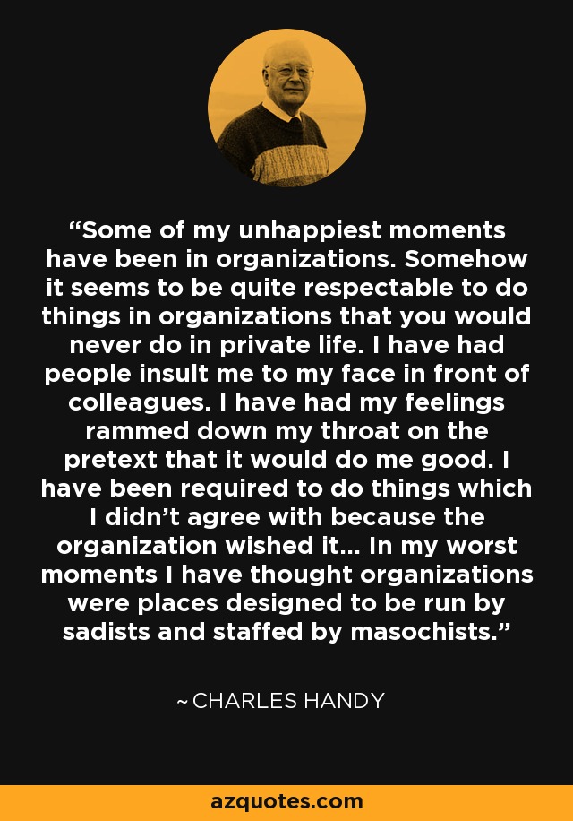 Some of my unhappiest moments have been in organizations. Somehow it seems to be quite respectable to do things in organizations that you would never do in private life. I have had people insult me to my face in front of colleagues. I have had my feelings rammed down my throat on the pretext that it would do me good. I have been required to do things which I didn't agree with because the organization wished it... In my worst moments I have thought organizations were places designed to be run by sadists and staffed by masochists. - Charles Handy