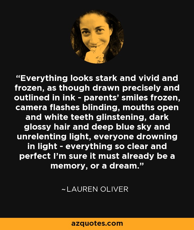 Everything looks stark and vivid and frozen, as though drawn precisely and outlined in ink - parents' smiles frozen, camera flashes blinding, mouths open and white teeth glinstening, dark glossy hair and deep blue sky and unrelenting light, everyone drowning in light - everything so clear and perfect I'm sure it must already be a memory, or a dream. - Lauren Oliver