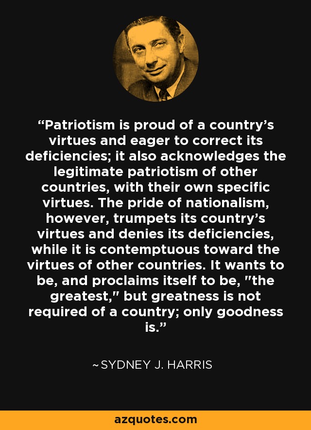 Patriotism is proud of a country's virtues and eager to correct its deficiencies; it also acknowledges the legitimate patriotism of other countries, with their own specific virtues. The pride of nationalism, however, trumpets its country's virtues and denies its deficiencies, while it is contemptuous toward the virtues of other countries. It wants to be, and proclaims itself to be, 