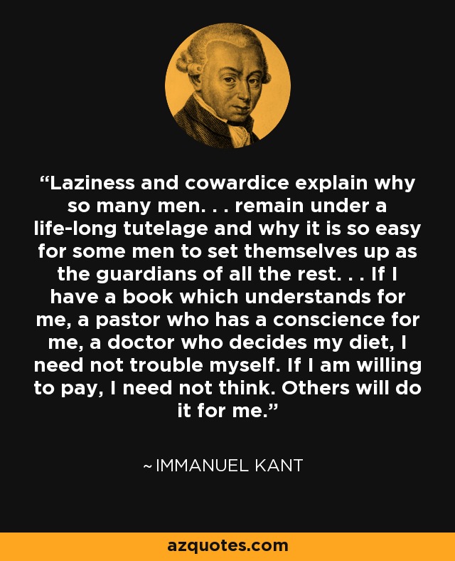 Laziness and cowardice explain why so many men. . . remain under a life-long tutelage and why it is so easy for some men to set themselves up as the guardians of all the rest. . . If I have a book which understands for me, a pastor who has a conscience for me, a doctor who decides my diet, I need not trouble myself. If I am willing to pay, I need not think. Others will do it for me. - Immanuel Kant