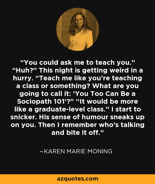 You could ask me to teach you.” “Huh?” This night is getting weird in a hurry. “Teach me like you’re teaching a class or something? What are you going to call it: ‘You Too Can Be a Sociopath 101’?” “It would be more like a graduate-level class.” I start to snicker. His sense of humour sneaks up on you. Then I remember who’s talking and bite it off. - Karen Marie Moning