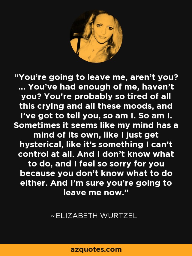 You’re going to leave me, aren’t you? … You’ve had enough of me, haven’t you? You’re probably so tired of all this crying and all these moods, and I’ve got to tell you, so am I. So am I. Sometimes it seems like my mind has a mind of its own, like I just get hysterical, like it’s something I can’t control at all. And I don’t know what to do, and I feel so sorry for you because you don’t know what to do either. And I’m sure you’re going to leave me now. - Elizabeth Wurtzel