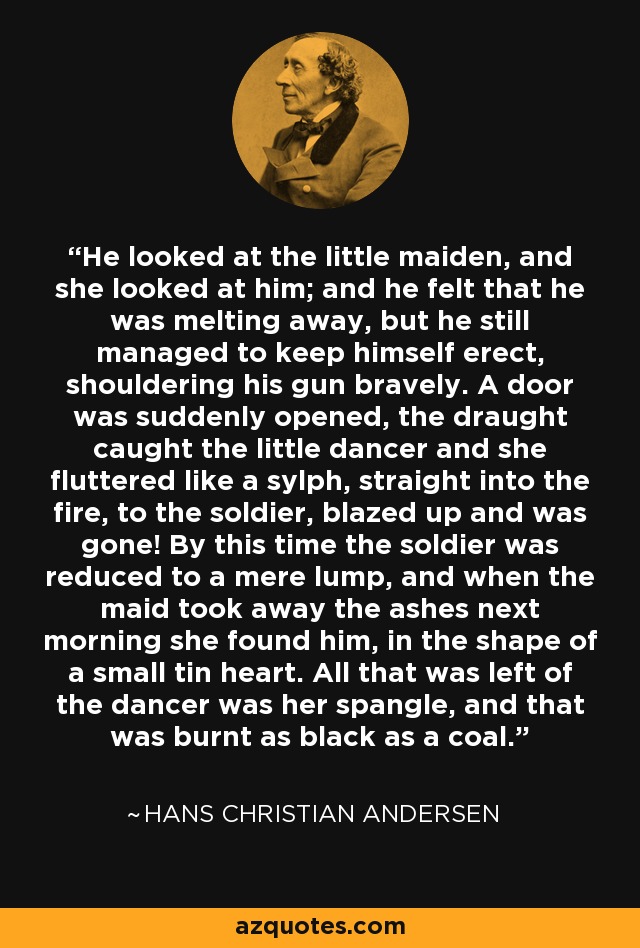 He looked at the little maiden, and she looked at him; and he felt that he was melting away, but he still managed to keep himself erect, shouldering his gun bravely. A door was suddenly opened, the draught caught the little dancer and she fluttered like a sylph, straight into the fire, to the soldier, blazed up and was gone! By this time the soldier was reduced to a mere lump, and when the maid took away the ashes next morning she found him, in the shape of a small tin heart. All that was left of the dancer was her spangle, and that was burnt as black as a coal. - Hans Christian Andersen