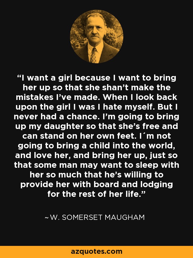 I want a girl because I want to bring her up so that she shan't make the mistakes I've made. When I look back upon the girl I was I hate myself. But I never had a chance. I'm going to bring up my daughter so that she's free and can stand on her own feet. I´m not going to bring a child into the world, and love her, and bring her up, just so that some man may want to sleep with her so much that he's willing to provide her with board and lodging for the rest of her life. - W. Somerset Maugham