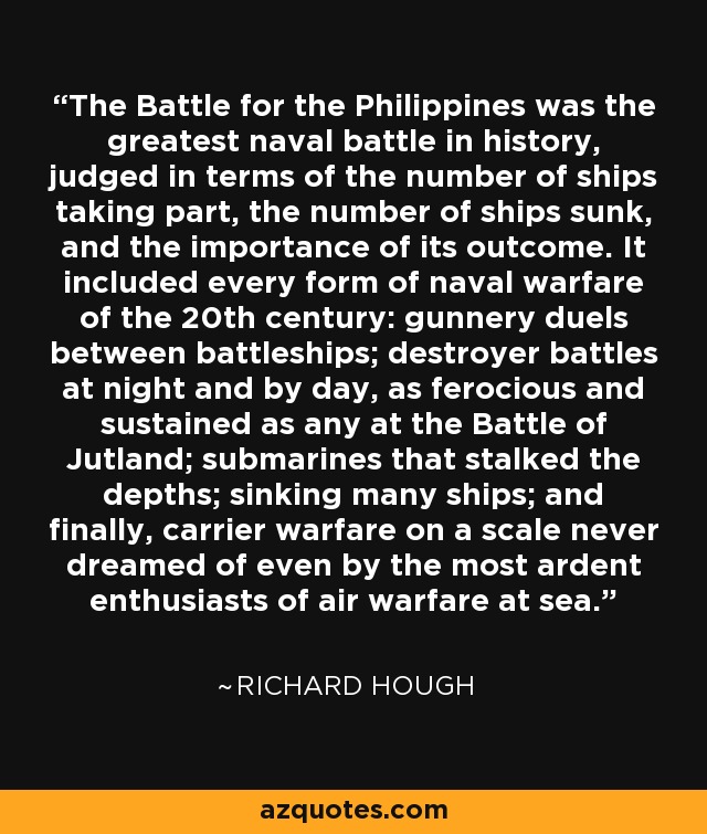 The Battle for the Philippines was the greatest naval battle in history, judged in terms of the number of ships taking part, the number of ships sunk, and the importance of its outcome. It included every form of naval warfare of the 20th century: gunnery duels between battleships; destroyer battles at night and by day, as ferocious and sustained as any at the Battle of Jutland; submarines that stalked the depths; sinking many ships; and finally, carrier warfare on a scale never dreamed of even by the most ardent enthusiasts of air warfare at sea. - Richard Hough