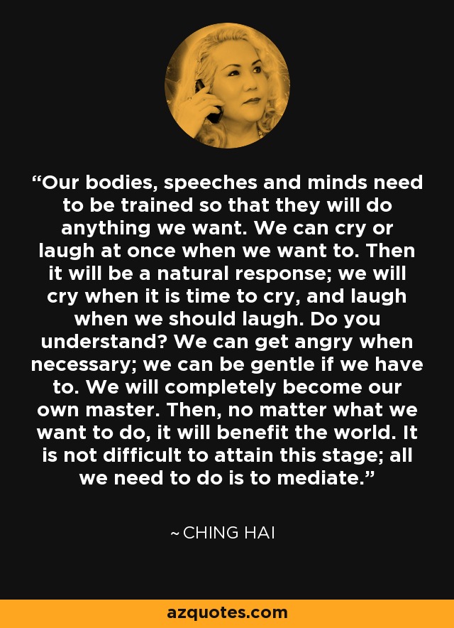 Our bodies, speeches and minds need to be trained so that they will do anything we want. We can cry or laugh at once when we want to. Then it will be a natural response; we will cry when it is time to cry, and laugh when we should laugh. Do you understand? We can get angry when necessary; we can be gentle if we have to. We will completely become our own master. Then, no matter what we want to do, it will benefit the world. It is not difficult to attain this stage; all we need to do is to mediate. - Ching Hai