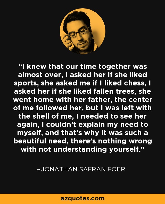 I knew that our time together was almost over, I asked her if she liked sports, she asked me if I liked chess, I asked her if she liked fallen trees, she went home with her father, the center of me followed her, but I was left with the shell of me, I needed to see her again, I couldn't explain my need to myself, and that's why it was such a beautiful need, there's nothing wrong with not understanding yourself. - Jonathan Safran Foer