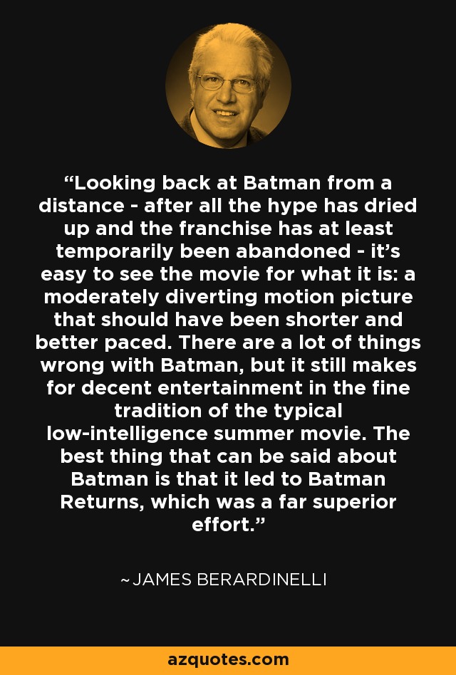 Looking back at Batman from a distance - after all the hype has dried up and the franchise has at least temporarily been abandoned - it's easy to see the movie for what it is: a moderately diverting motion picture that should have been shorter and better paced. There are a lot of things wrong with Batman, but it still makes for decent entertainment in the fine tradition of the typical low-intelligence summer movie. The best thing that can be said about Batman is that it led to Batman Returns, which was a far superior effort. - James Berardinelli